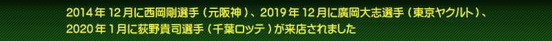 2014年12月に西岡剛選手(元阪神)、2019年12月に廣岡大志選手(東京ヤクルト)、2020年1月に荻野貴司選手(千葉ロッテ)が来店されました